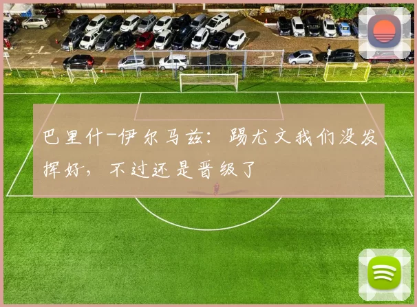 巴里什-伊尔马兹：踢尤文我们没发挥好，不过还是晋级了