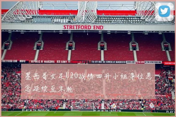 墨西哥女足U20战绩回升小组争位悬念延续至末轮