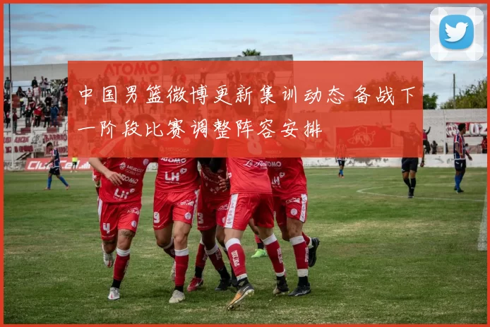 中国男篮微博更新集训动态 备战下一阶段比赛调整阵容安排