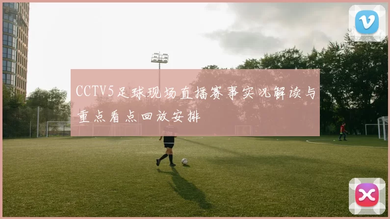 CCTV5足球现场直播赛事实况解读与重点看点回放安排