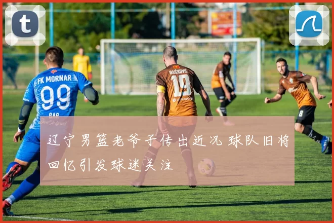 辽宁男篮老爷子传出近况 球队旧将回忆引发球迷关注