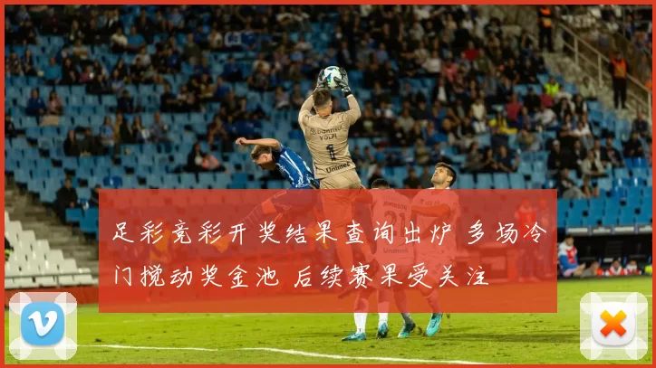 足彩竞彩开奖结果查询出炉 多场冷门搅动奖金池 后续赛果受关注