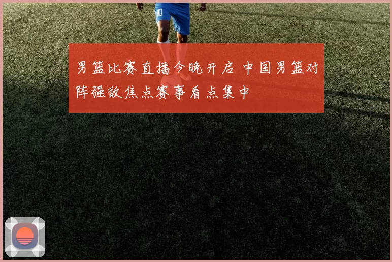 男篮比赛直播今晚开启 中国男篮对阵强敌焦点赛事看点集中