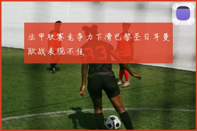 法甲联赛竞争力下滑巴黎圣日耳曼欧战表现不佳