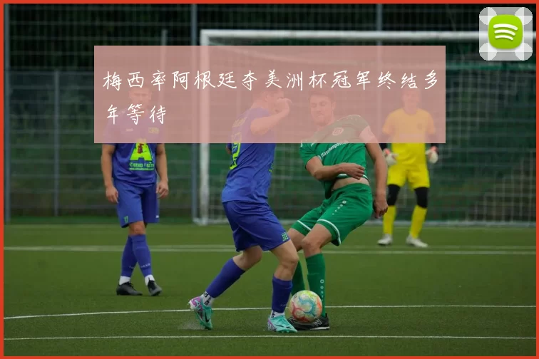 梅西率阿根廷夺美洲杯冠军终结多年等待