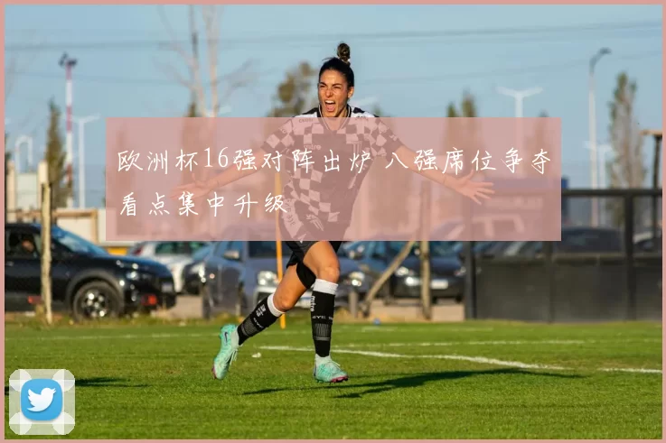 欧洲杯16强对阵出炉 八强席位争夺看点集中升级