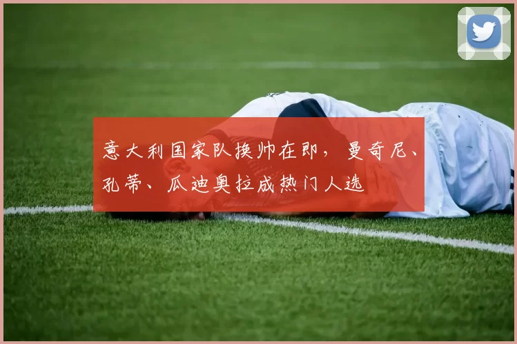 意大利国家队换帅在即，曼奇尼、孔蒂、瓜迪奥拉成热门人选