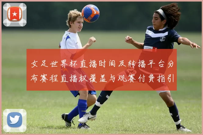 女足世界杯直播时间及转播平台分布赛程直播权覆盖与观赛付费指引