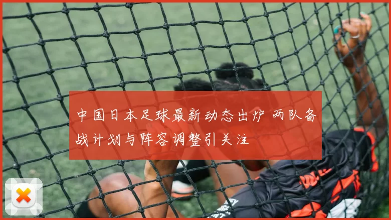 中国日本足球最新动态出炉 两队备战计划与阵容调整引关注