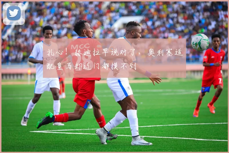 扎心！赫迪拉早说对了，奥利塞适配皇马却连门都摸不到