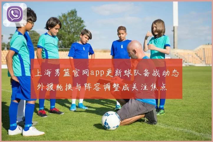 上海男篮官网app更新球队备战动态 外援轮换与阵容调整成关注焦点