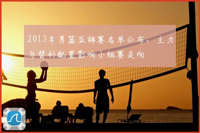 2013年男篮亚锦赛名单公布，主力与替补配置影响小组赛走向