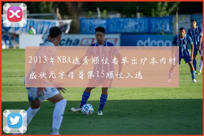 2013年NBA选秀顺位名单出炉本内特成状元字母哥第15顺位入选