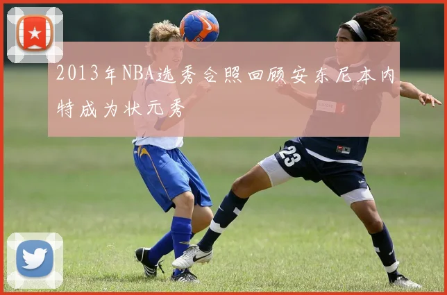 2013年NBA选秀合照回顾安东尼本内特成为状元秀