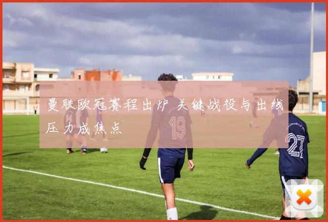 曼联欧冠赛程出炉 关键战役与出线压力成焦点