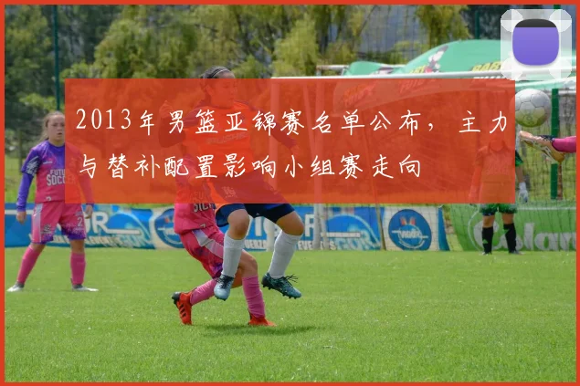 2013年男篮亚锦赛名单公布，主力与替补配置影响小组赛走向