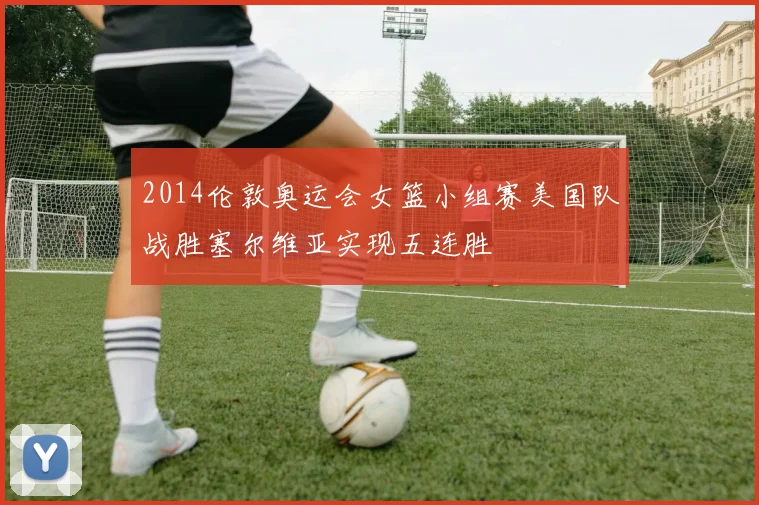 2014伦敦奥运会女篮小组赛美国队战胜塞尔维亚实现五连胜