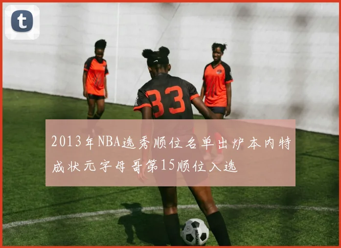 2013年NBA选秀顺位名单出炉本内特成状元字母哥第15顺位入选